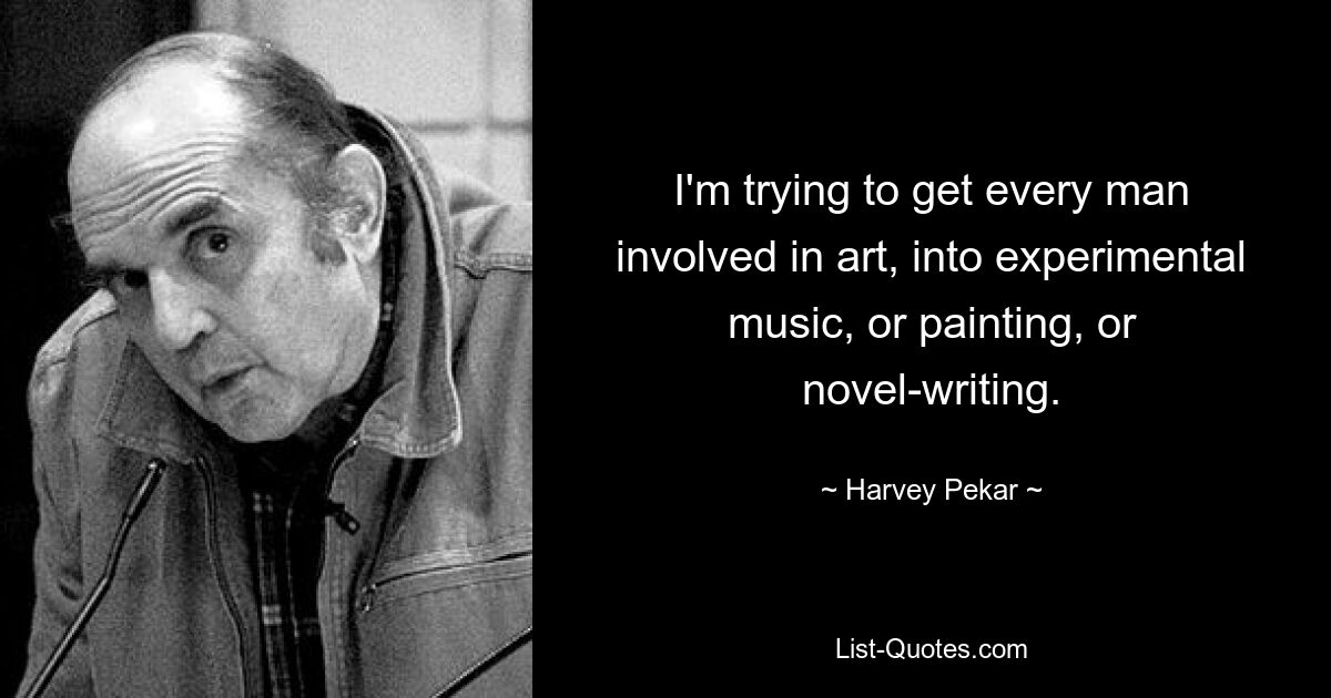 I'm trying to get every man involved in art, into experimental music, or painting, or novel-writing. — © Harvey Pekar