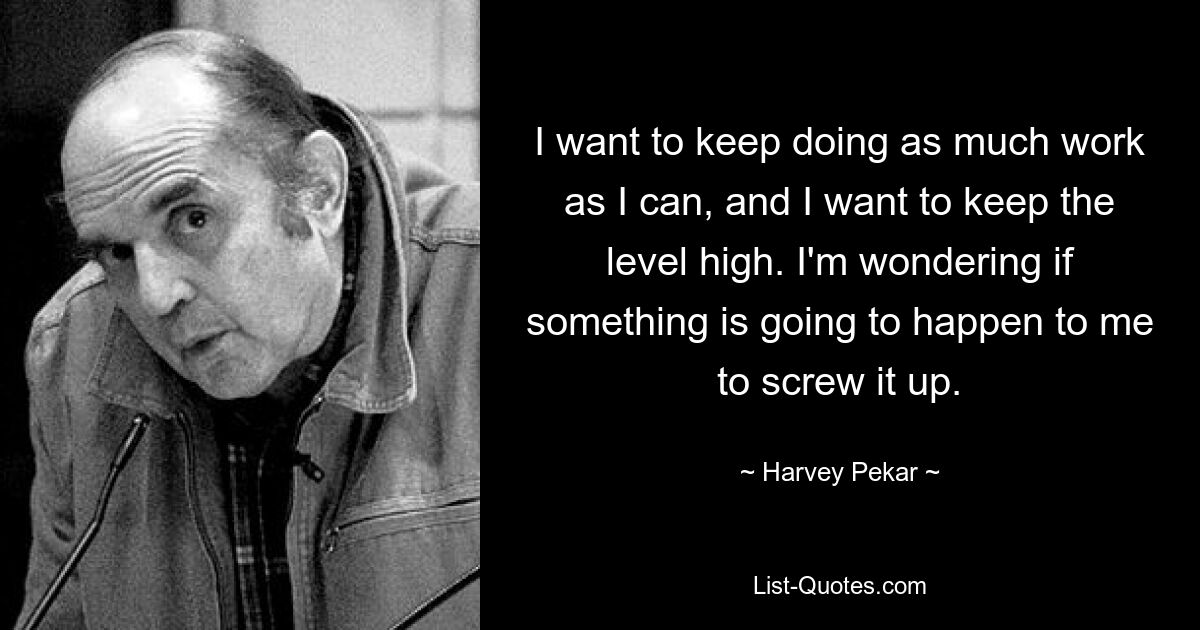 I want to keep doing as much work as I can, and I want to keep the level high. I'm wondering if something is going to happen to me to screw it up. — © Harvey Pekar