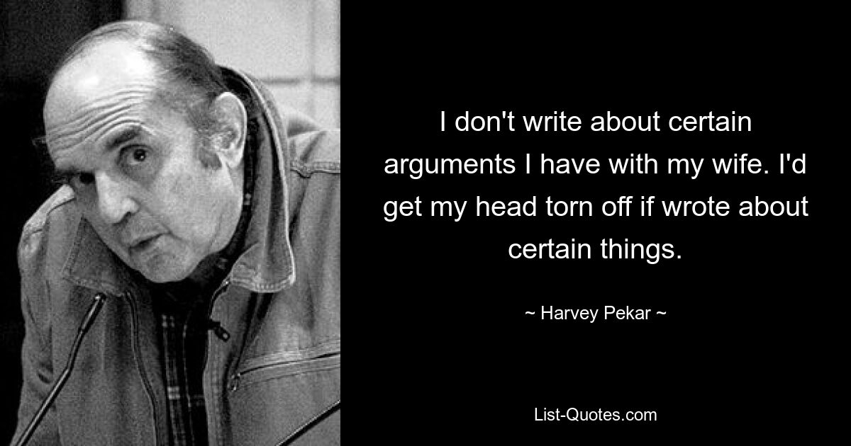 I don't write about certain arguments I have with my wife. I'd get my head torn off if wrote about certain things. — © Harvey Pekar