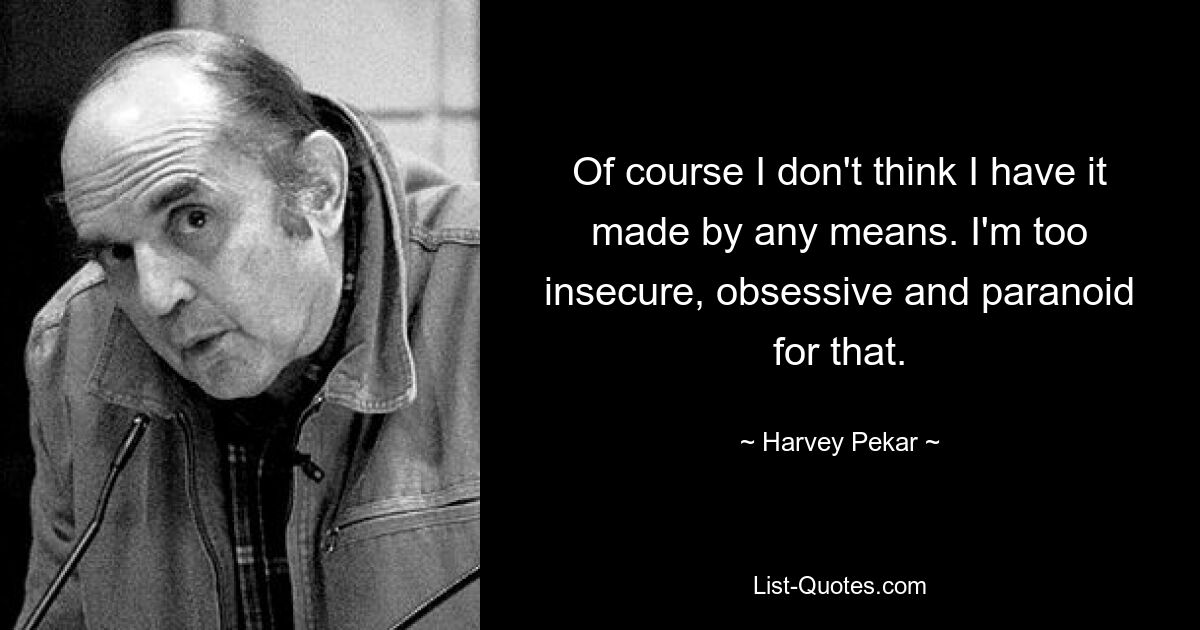 Of course I don't think I have it made by any means. I'm too insecure, obsessive and paranoid for that. — © Harvey Pekar