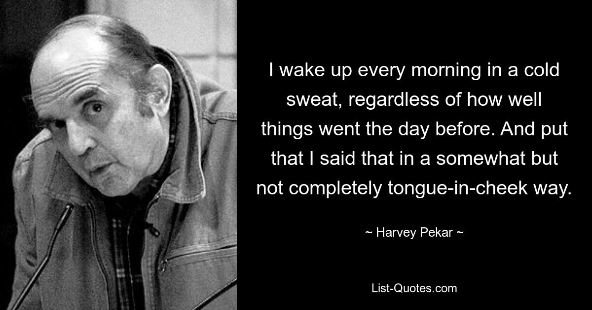 I wake up every morning in a cold sweat, regardless of how well things went the day before. And put that I said that in a somewhat but not completely tongue-in-cheek way. — © Harvey Pekar