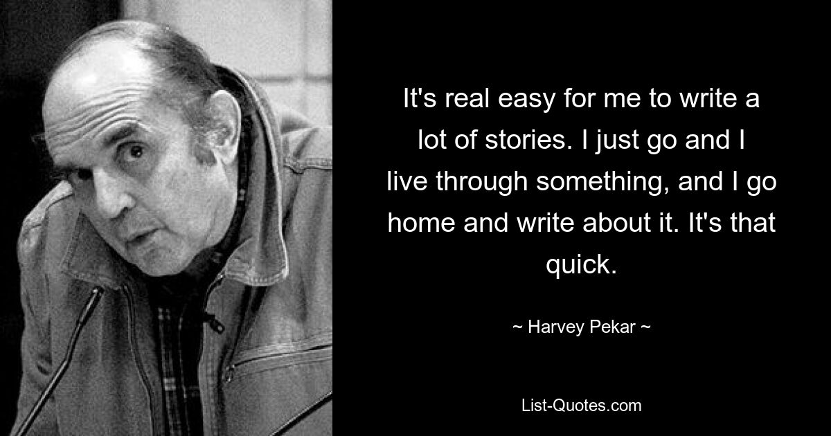 It's real easy for me to write a lot of stories. I just go and I live through something, and I go home and write about it. It's that quick. — © Harvey Pekar