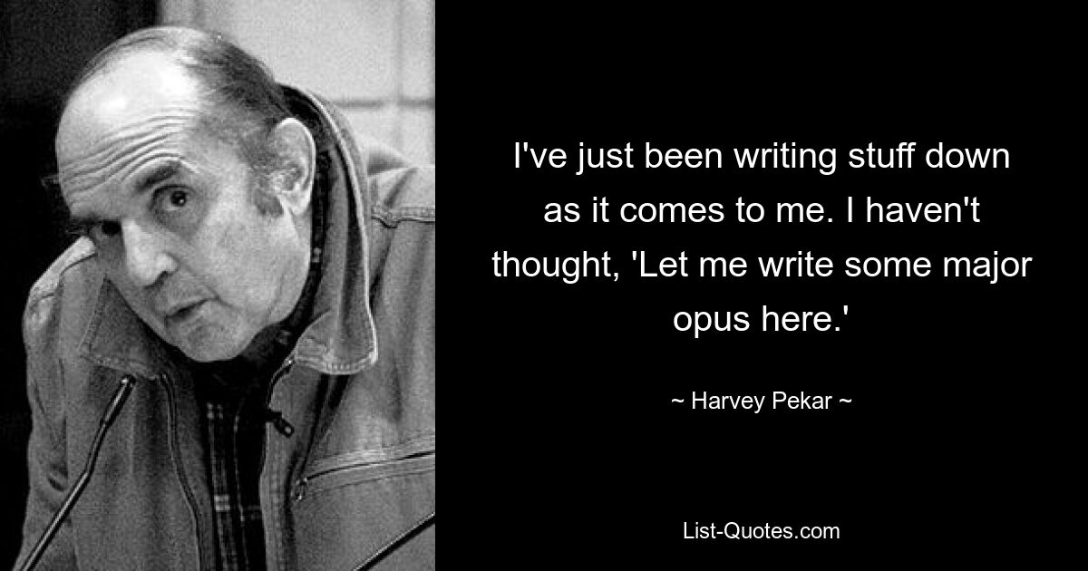 I've just been writing stuff down as it comes to me. I haven't thought, 'Let me write some major opus here.' — © Harvey Pekar