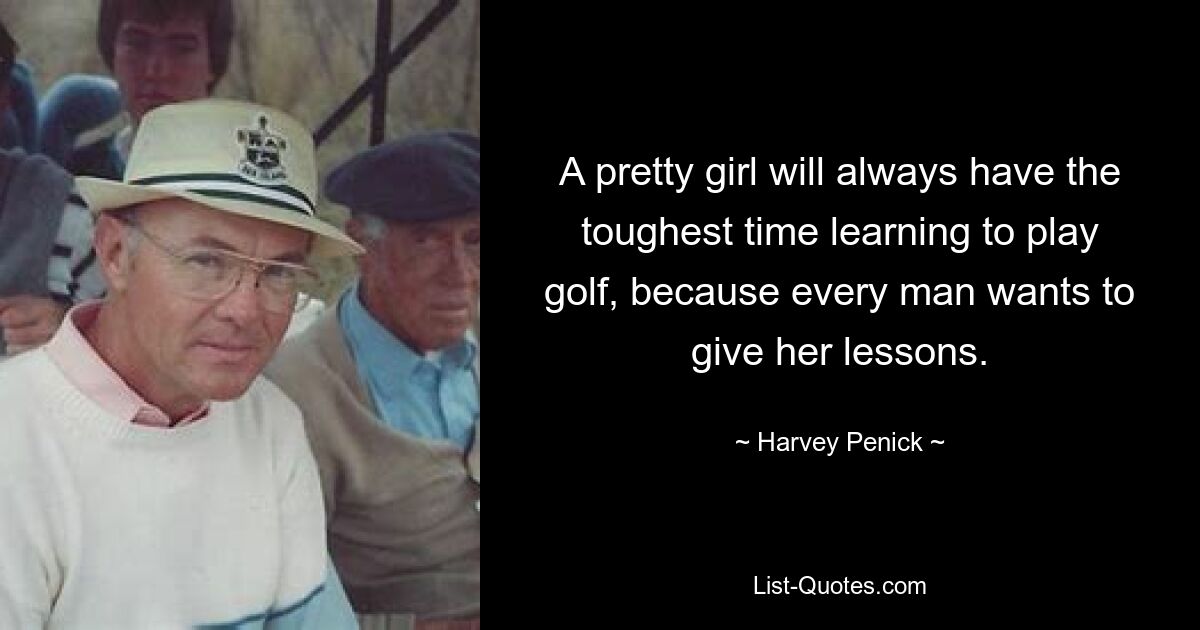 A pretty girl will always have the toughest time learning to play golf, because every man wants to give her lessons. — © Harvey Penick