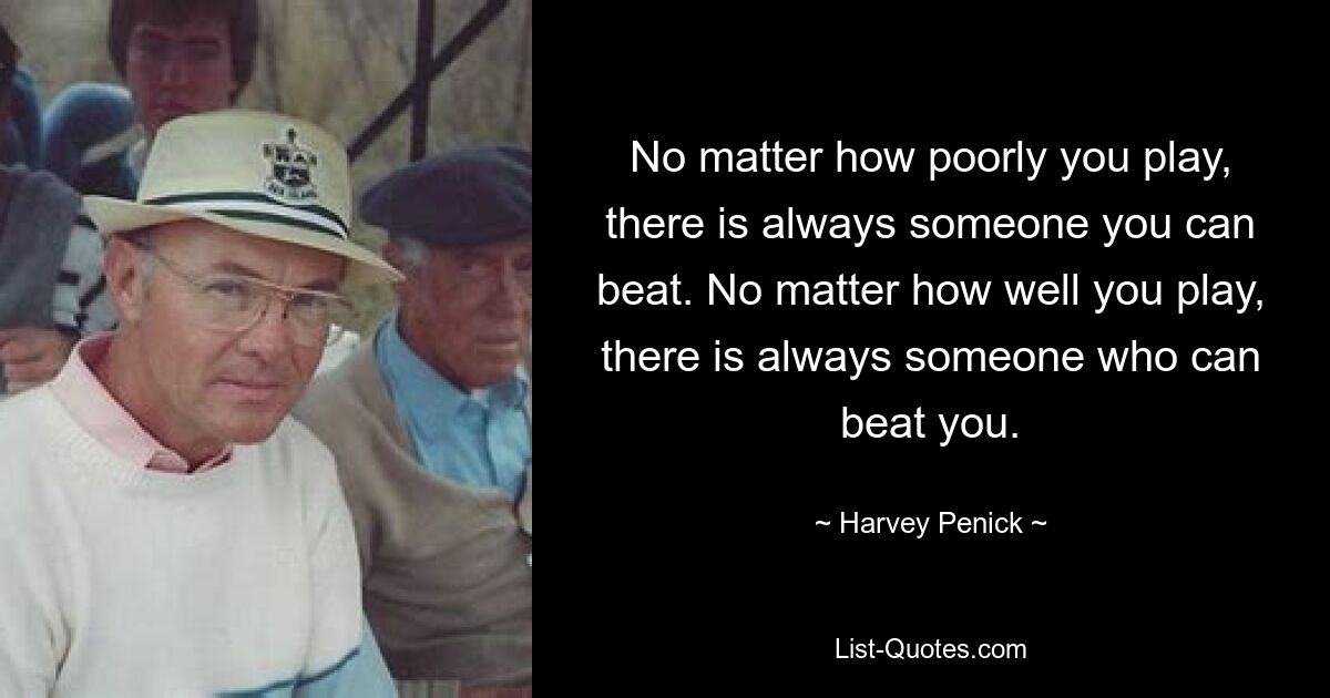 No matter how poorly you play, there is always someone you can beat. No matter how well you play, there is always someone who can beat you. — © Harvey Penick