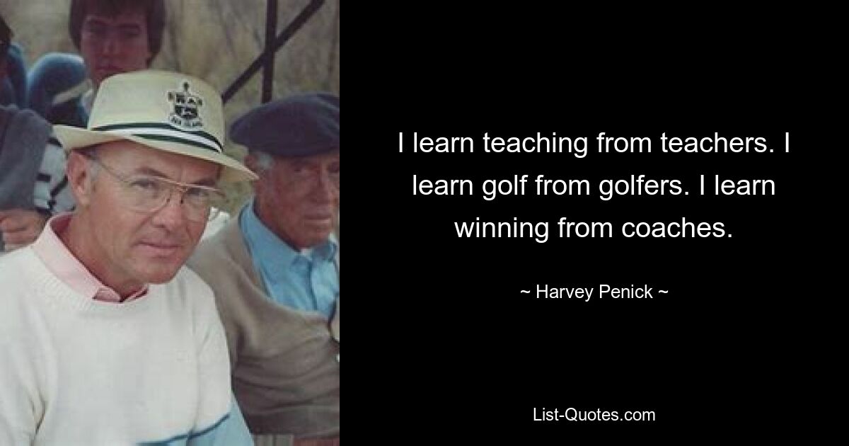 I learn teaching from teachers. I learn golf from golfers. I learn winning from coaches. — © Harvey Penick