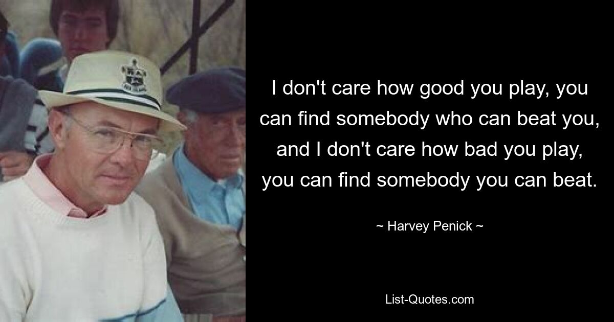 I don't care how good you play, you can find somebody who can beat you, and I don't care how bad you play, you can find somebody you can beat. — © Harvey Penick