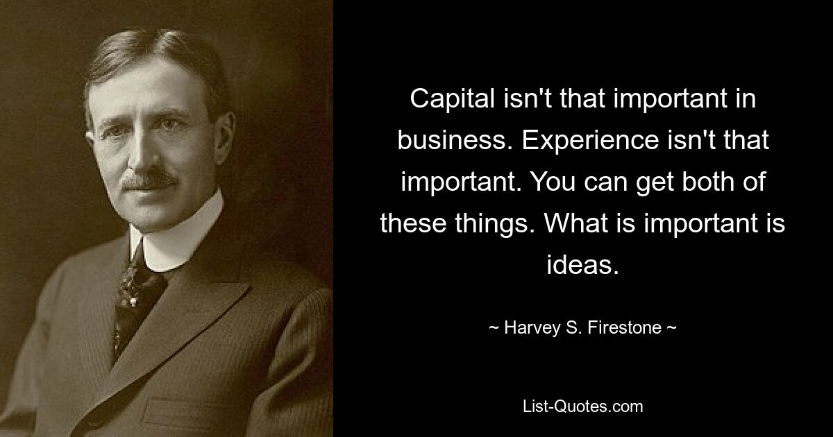 Capital isn't that important in business. Experience isn't that important. You can get both of these things. What is important is ideas. — © Harvey S. Firestone