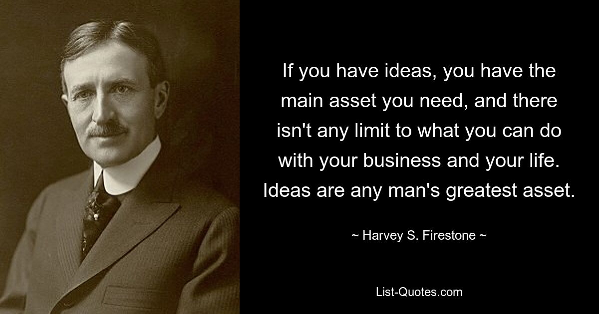 If you have ideas, you have the main asset you need, and there isn't any limit to what you can do with your business and your life. Ideas are any man's greatest asset. — © Harvey S. Firestone