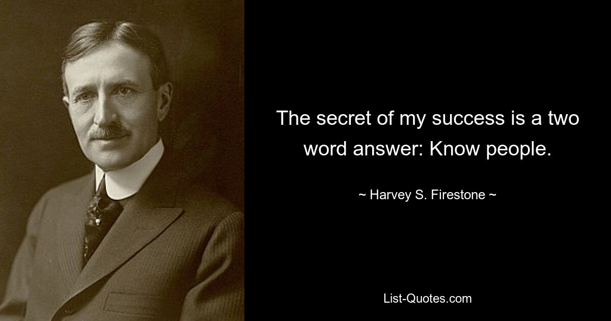 The secret of my success is a two word answer: Know people. — © Harvey S. Firestone