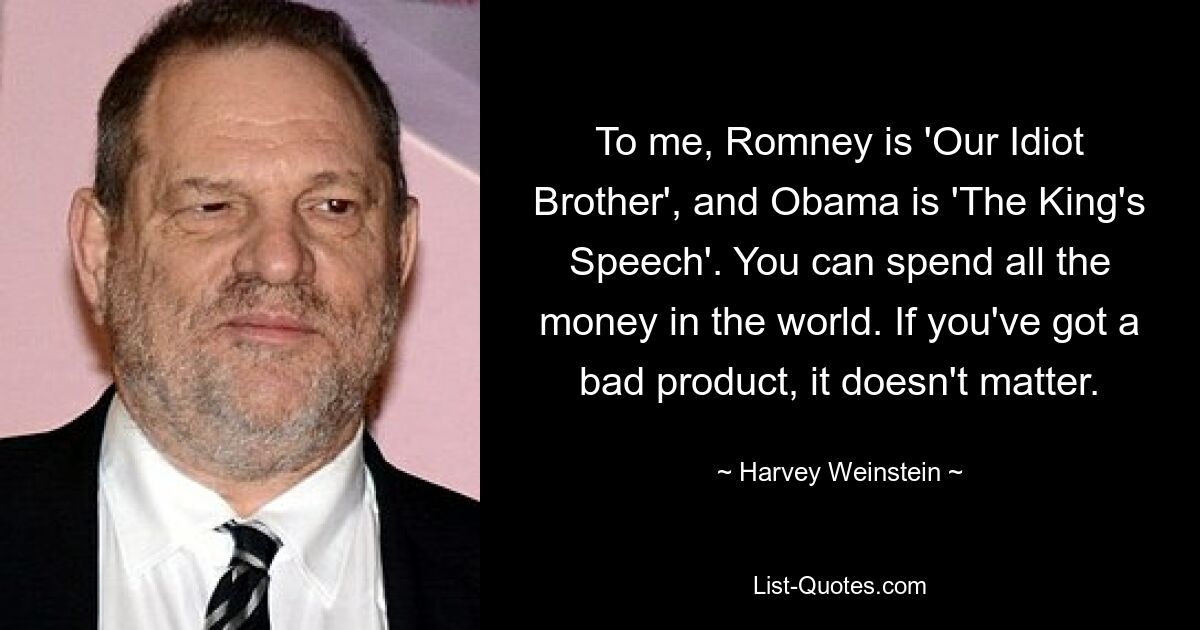 To me, Romney is 'Our Idiot Brother', and Obama is 'The King's Speech'. You can spend all the money in the world. If you've got a bad product, it doesn't matter. — © Harvey Weinstein