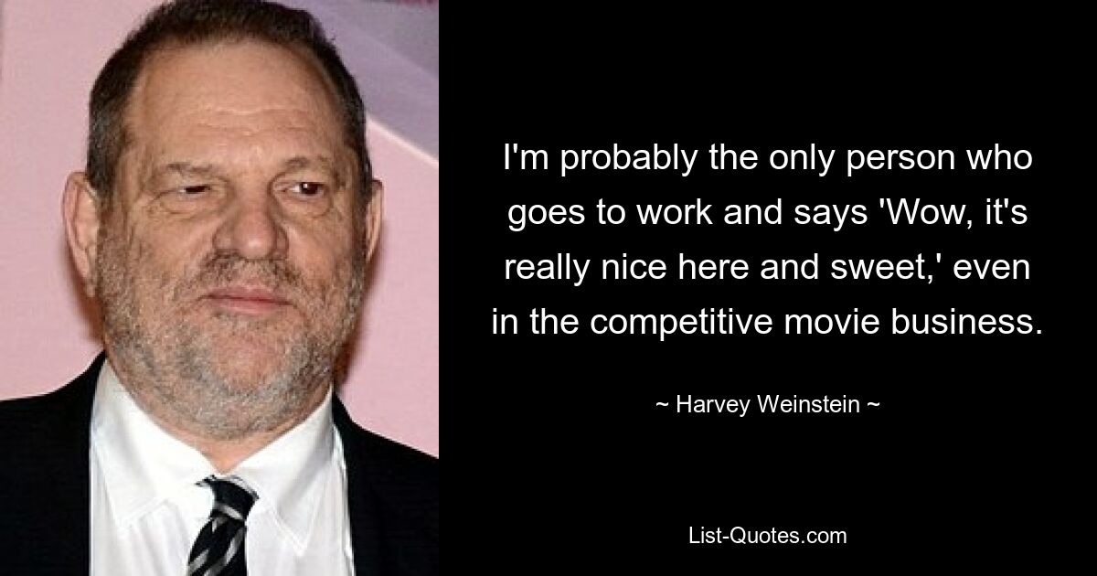 I'm probably the only person who goes to work and says 'Wow, it's really nice here and sweet,' even in the competitive movie business. — © Harvey Weinstein