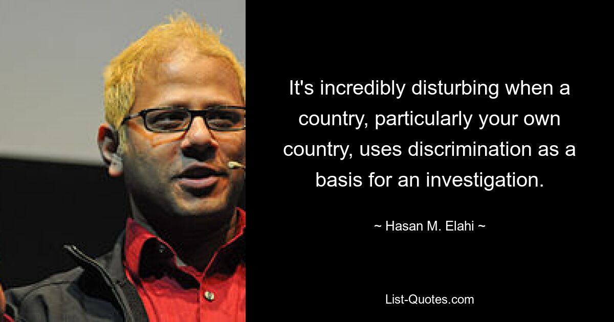 It's incredibly disturbing when a country, particularly your own country, uses discrimination as a basis for an investigation. — © Hasan M. Elahi