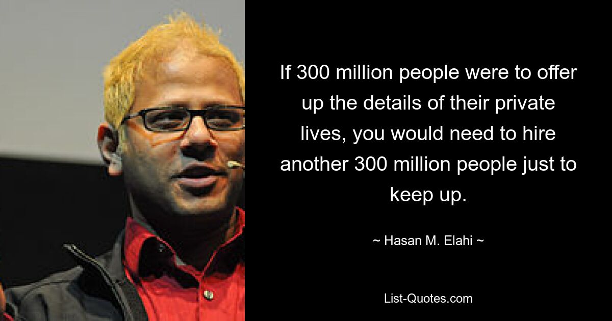 If 300 million people were to offer up the details of their private lives, you would need to hire another 300 million people just to keep up. — © Hasan M. Elahi