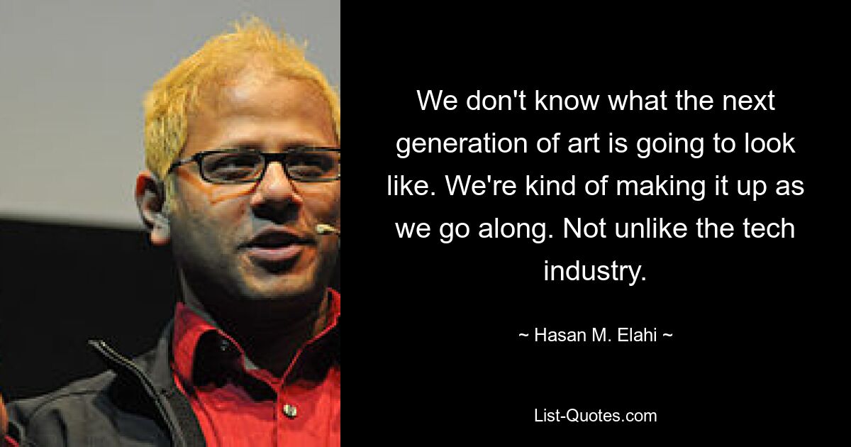 We don't know what the next generation of art is going to look like. We're kind of making it up as we go along. Not unlike the tech industry. — © Hasan M. Elahi