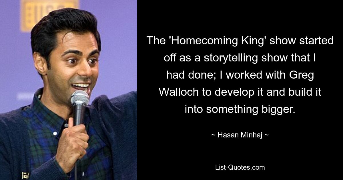 The 'Homecoming King' show started off as a storytelling show that I had done; I worked with Greg Walloch to develop it and build it into something bigger. — © Hasan Minhaj