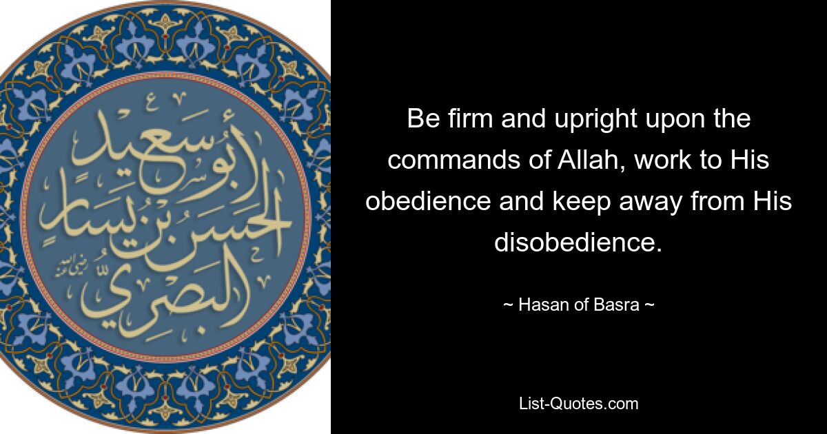 Be firm and upright upon the commands of Allah, work to His obedience and keep away from His disobedience. — © Hasan of Basra