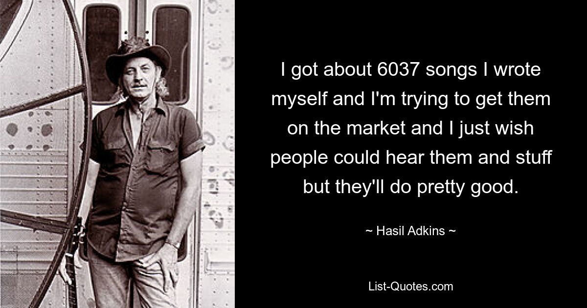 I got about 6037 songs I wrote myself and I'm trying to get them on the market and I just wish people could hear them and stuff but they'll do pretty good. — © Hasil Adkins