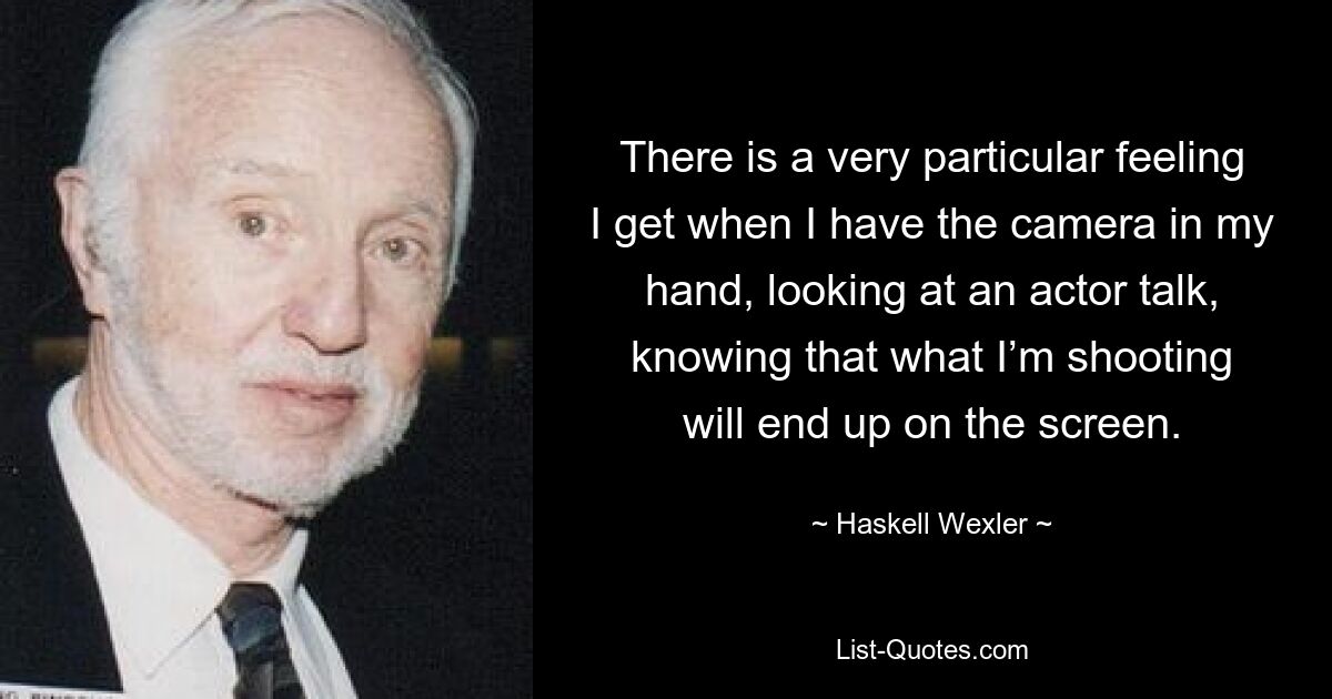 There is a very particular feeling I get when I have the camera in my hand, looking at an actor talk, knowing that what I’m shooting will end up on the screen. — © Haskell Wexler