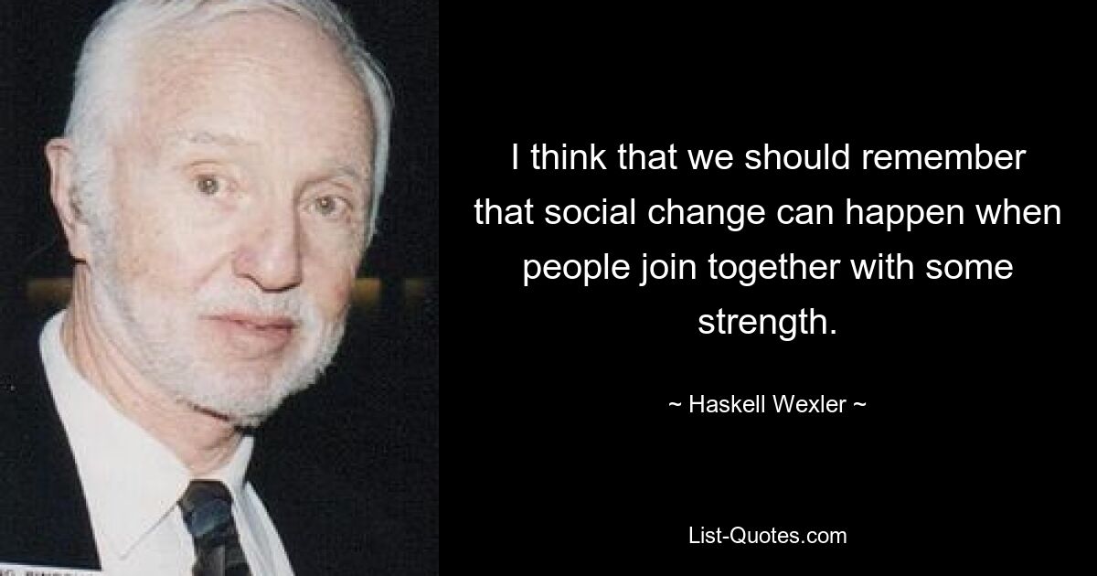 I think that we should remember that social change can happen when people join together with some strength. — © Haskell Wexler