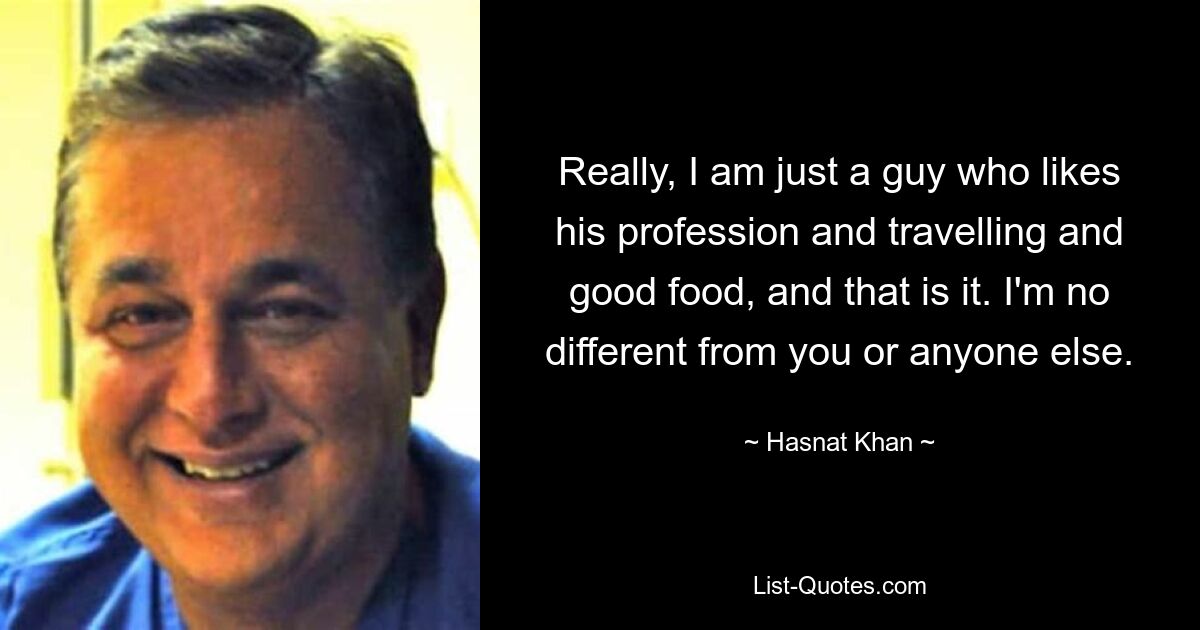 Really, I am just a guy who likes his profession and travelling and good food, and that is it. I'm no different from you or anyone else. — © Hasnat Khan