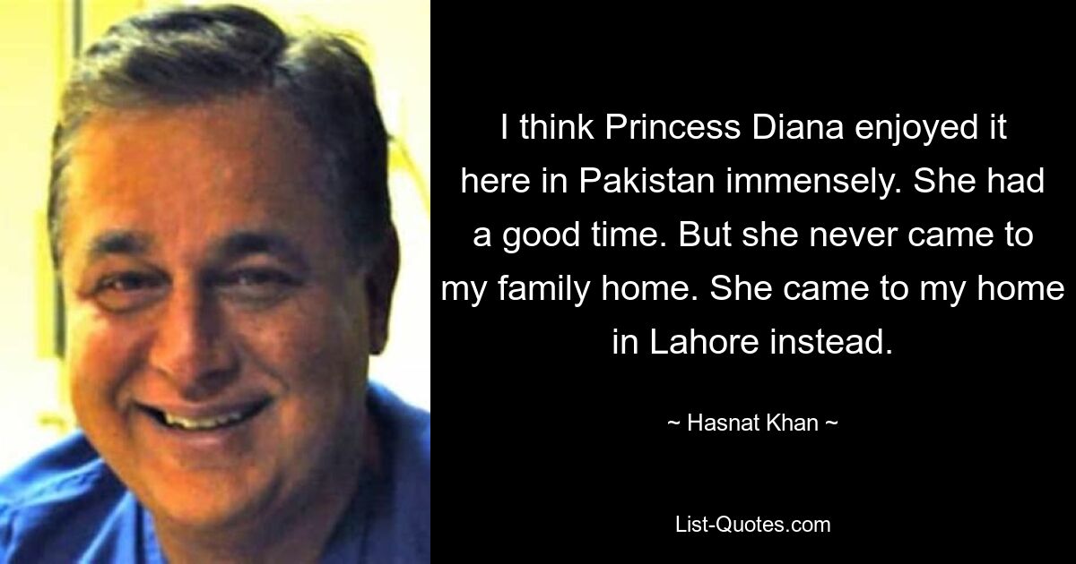 I think Princess Diana enjoyed it here in Pakistan immensely. She had a good time. But she never came to my family home. She came to my home in Lahore instead. — © Hasnat Khan