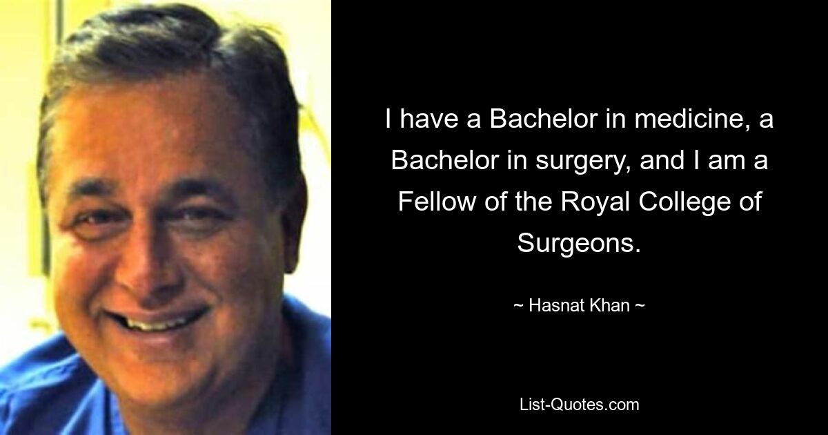 I have a Bachelor in medicine, a Bachelor in surgery, and I am a Fellow of the Royal College of Surgeons. — © Hasnat Khan