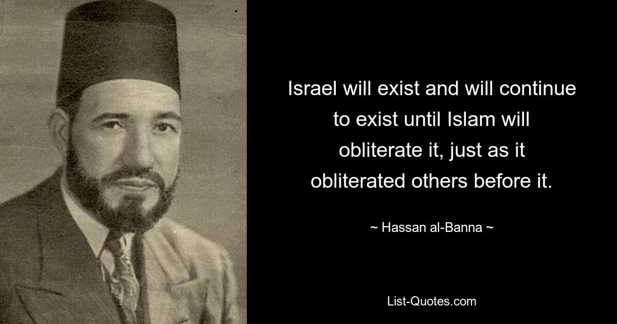 Israel will exist and will continue to exist until Islam will obliterate it, just as it obliterated others before it. — © Hassan al-Banna