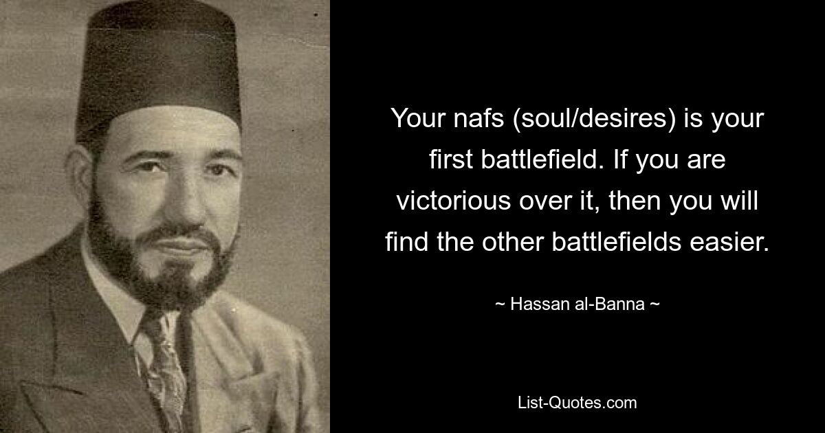 Your nafs (soul/desires) is your first battlefield. If you are victorious over it, then you will find the other battlefields easier. — © Hassan al-Banna