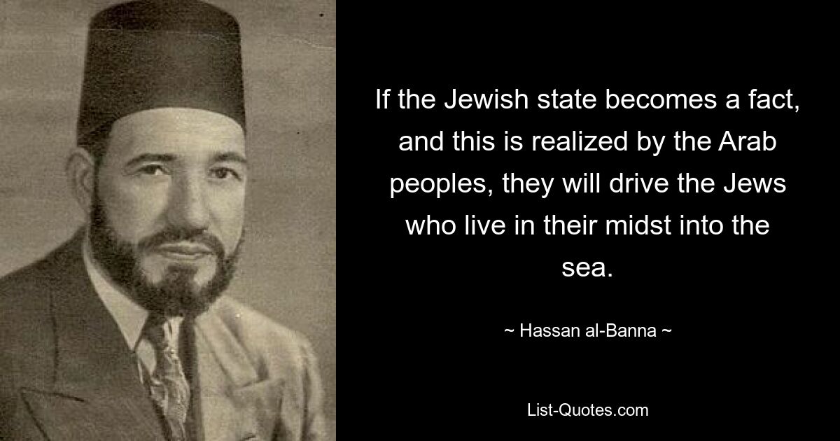 If the Jewish state becomes a fact, and this is realized by the Arab peoples, they will drive the Jews who live in their midst into the sea. — © Hassan al-Banna