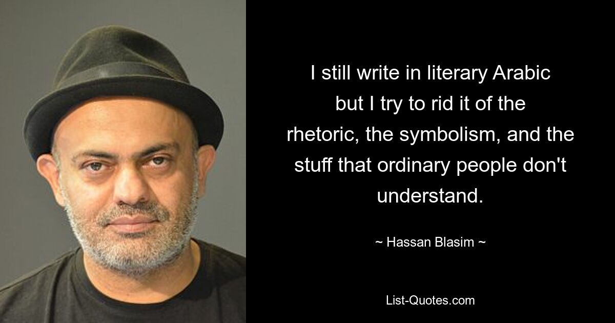 I still write in literary Arabic but I try to rid it of the rhetoric, the symbolism, and the stuff that ordinary people don't understand. — © Hassan Blasim