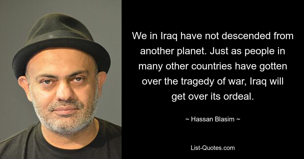 We in Iraq have not descended from another planet. Just as people in many other countries have gotten over the tragedy of war, Iraq will get over its ordeal. — © Hassan Blasim