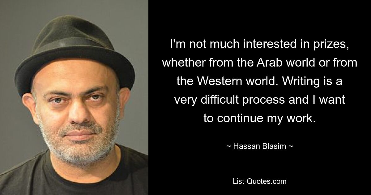 I'm not much interested in prizes, whether from the Arab world or from the Western world. Writing is a very difficult process and I want to continue my work. — © Hassan Blasim