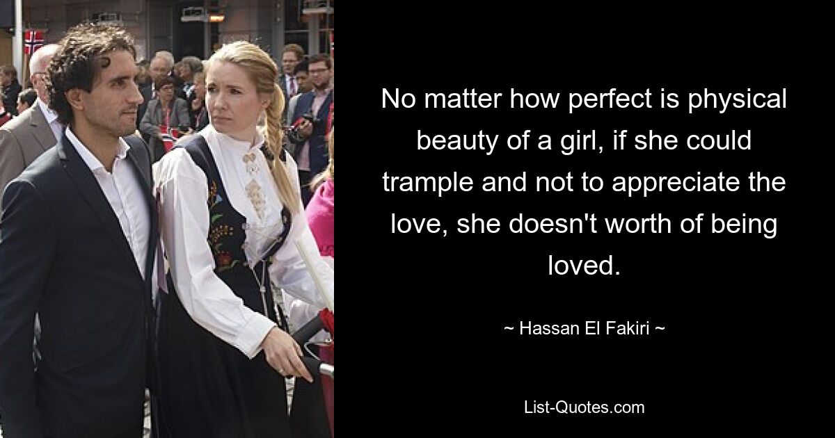 No matter how perfect is physical beauty of a girl, if she could trample and not to appreciate the love, she doesn't worth of being loved. — © Hassan El Fakiri