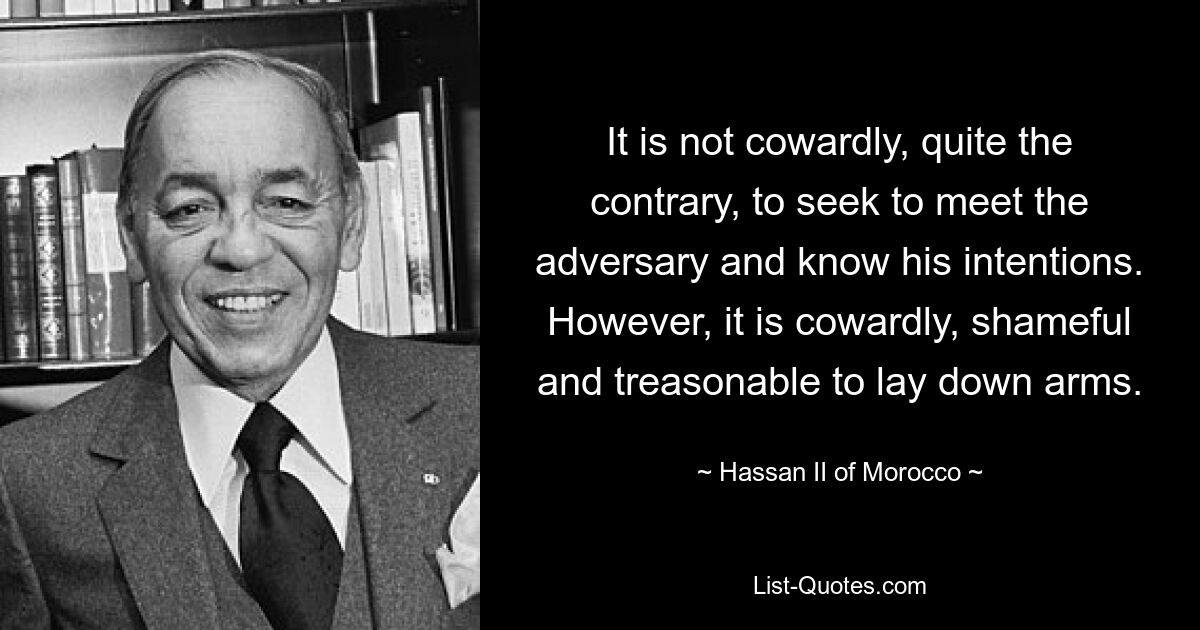 It is not cowardly, quite the contrary, to seek to meet the adversary and know his intentions. However, it is cowardly, shameful and treasonable to lay down arms. — © Hassan II of Morocco