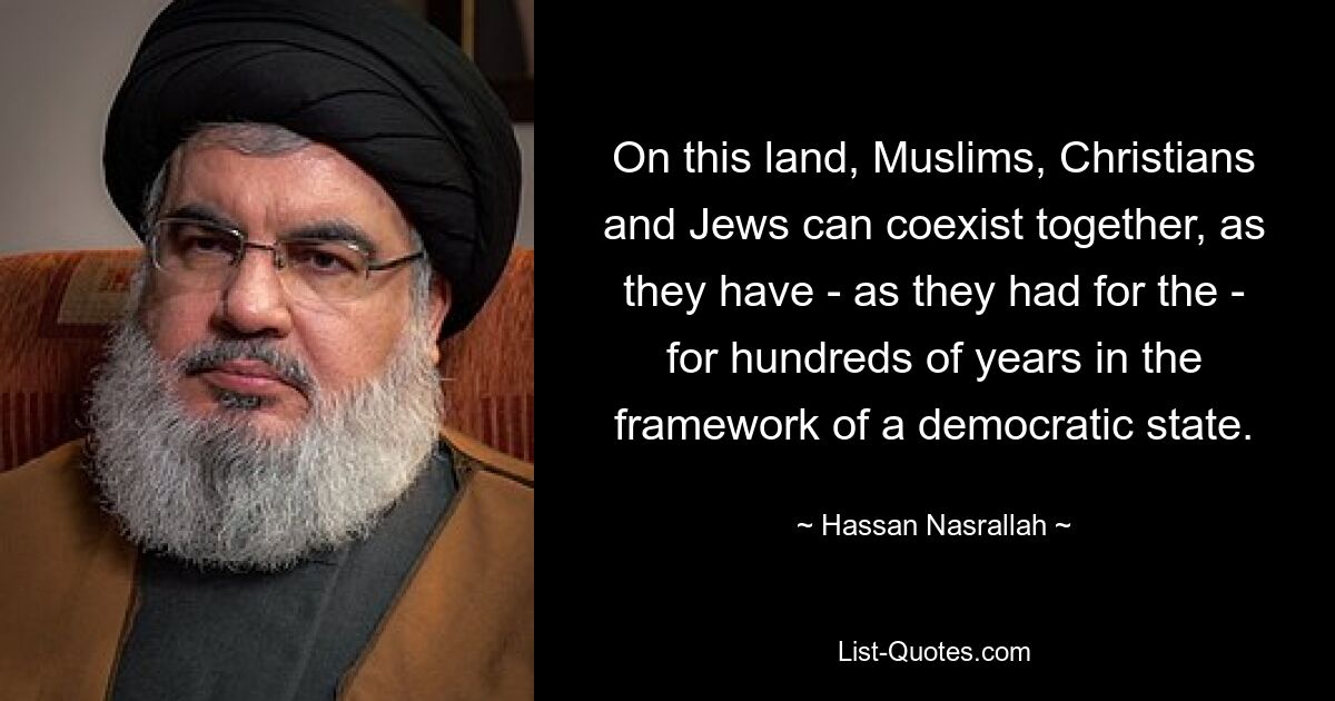 On this land, Muslims, Christians and Jews can coexist together, as they have - as they had for the - for hundreds of years in the framework of a democratic state. — © Hassan Nasrallah