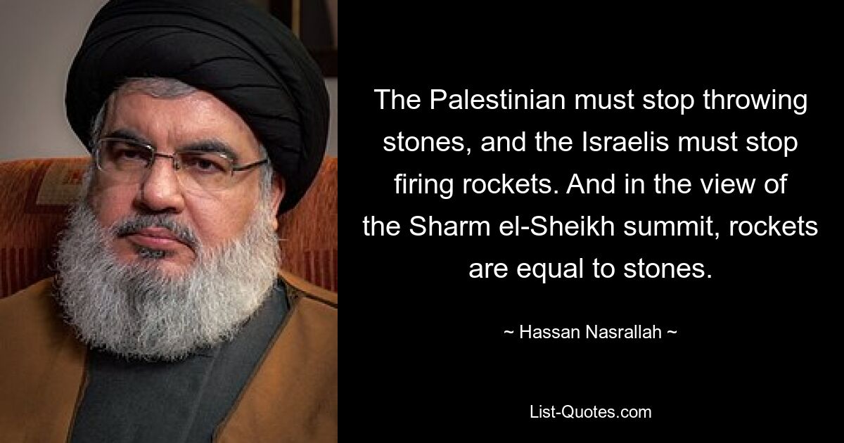 The Palestinian must stop throwing stones, and the Israelis must stop firing rockets. And in the view of the Sharm el-Sheikh summit, rockets are equal to stones. — © Hassan Nasrallah