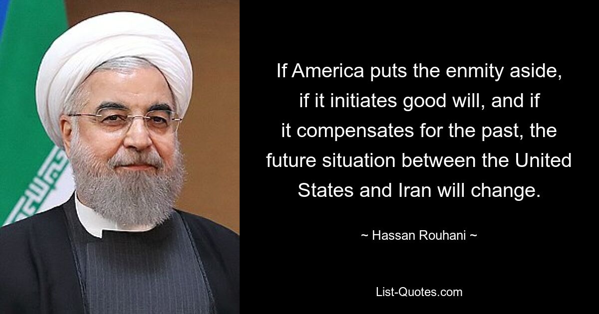 If America puts the enmity aside, if it initiates good will, and if it compensates for the past, the future situation between the United States and Iran will change. — © Hassan Rouhani