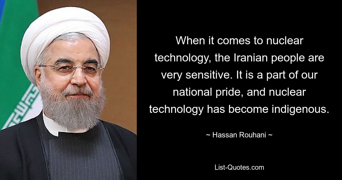 Wenn es um Nukleartechnologie geht, ist das iranische Volk sehr sensibel. Es ist Teil unseres Nationalstolzes, und die Nukleartechnologie ist heimisch geworden. — © Hassan Rouhani 