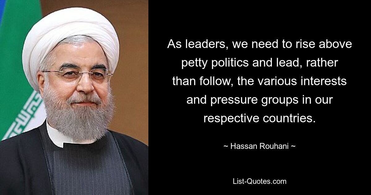 As leaders, we need to rise above petty politics and lead, rather than follow, the various interests and pressure groups in our respective countries. — © Hassan Rouhani