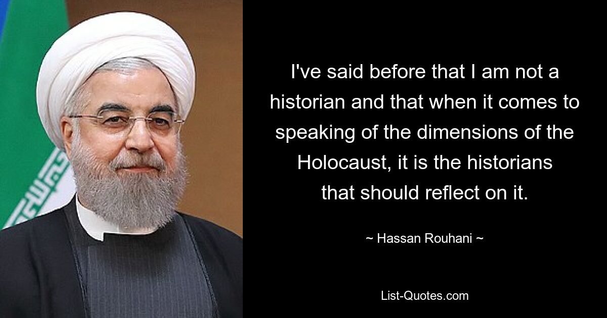 I've said before that I am not a historian and that when it comes to speaking of the dimensions of the Holocaust, it is the historians that should reflect on it. — © Hassan Rouhani