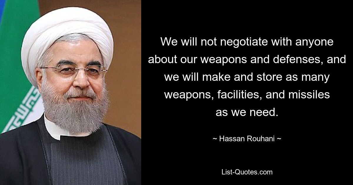 We will not negotiate with anyone about our weapons and defenses, and we will make and store as many weapons, facilities, and missiles as we need. — © Hassan Rouhani