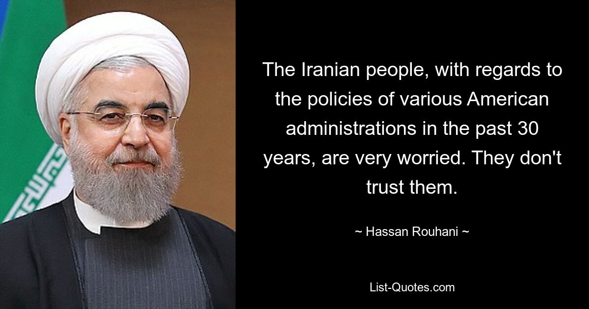 The Iranian people, with regards to the policies of various American administrations in the past 30 years, are very worried. They don't trust them. — © Hassan Rouhani