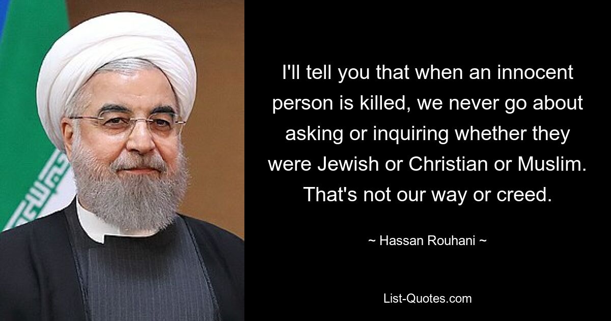 I'll tell you that when an innocent person is killed, we never go about asking or inquiring whether they were Jewish or Christian or Muslim. That's not our way or creed. — © Hassan Rouhani