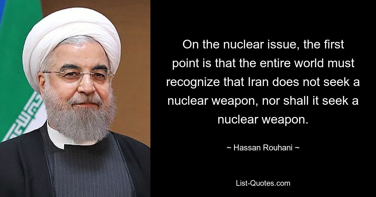 On the nuclear issue, the first point is that the entire world must recognize that Iran does not seek a nuclear weapon, nor shall it seek a nuclear weapon. — © Hassan Rouhani