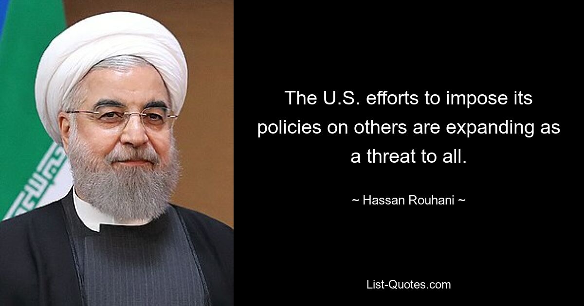 The U.S. efforts to impose its policies on others are expanding as a threat to all. — © Hassan Rouhani