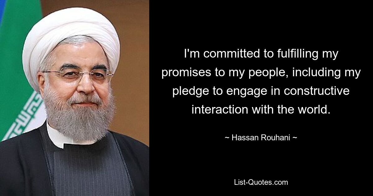 I'm committed to fulfilling my promises to my people, including my pledge to engage in constructive interaction with the world. — © Hassan Rouhani