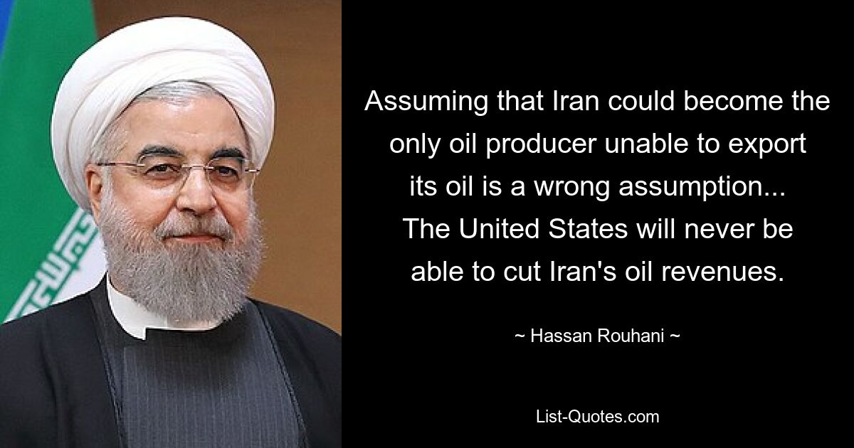 Assuming that Iran could become the only oil producer unable to export its oil is a wrong assumption... The United States will never be able to cut Iran's oil revenues. — © Hassan Rouhani