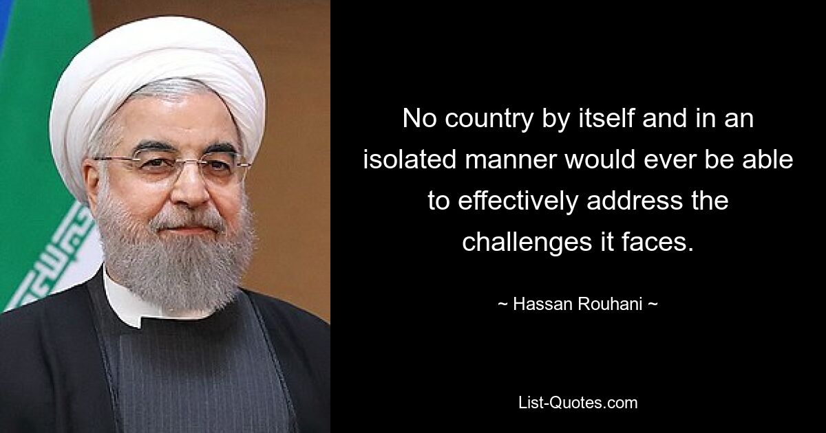 No country by itself and in an isolated manner would ever be able to effectively address the challenges it faces. — © Hassan Rouhani