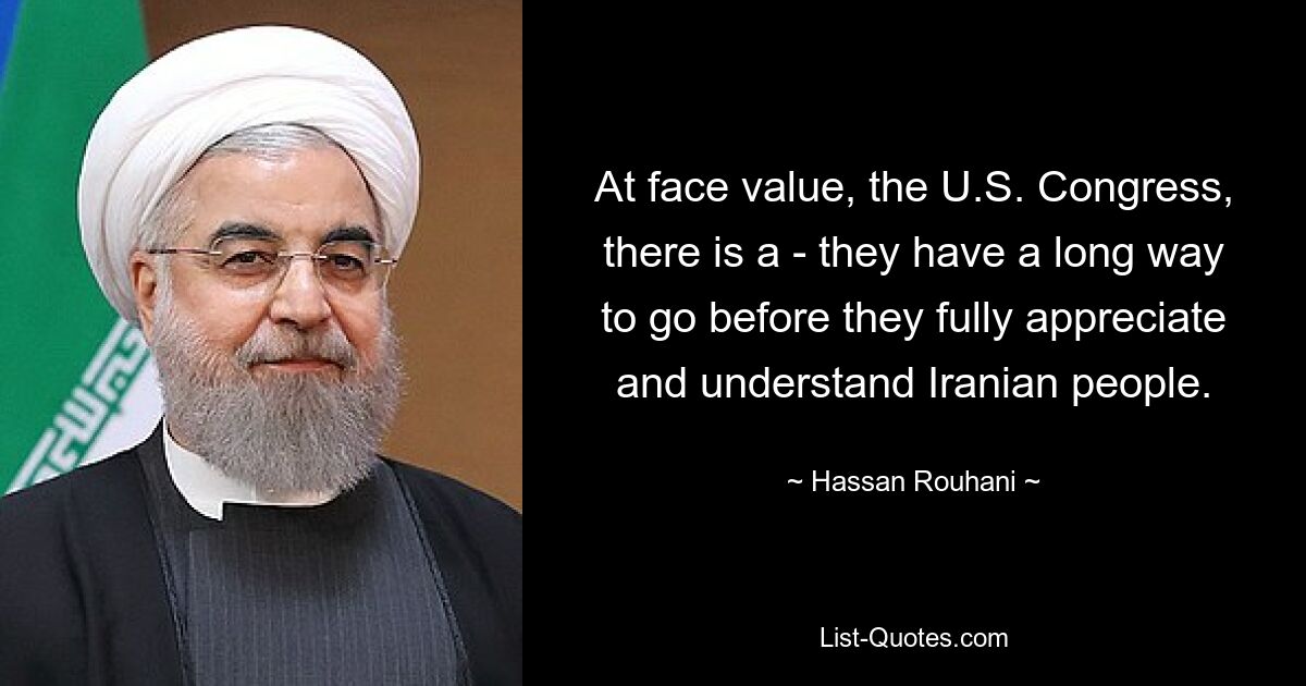 At face value, the U.S. Congress, there is a - they have a long way to go before they fully appreciate and understand Iranian people. — © Hassan Rouhani